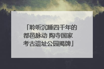 聆听沉睡四千年的都邑脉动 陶寺国家考古遗址公园揭牌