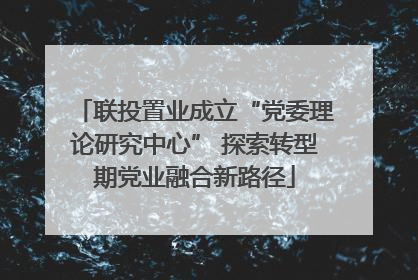 联投置业成立“党委理论研究中心” 探索转型期党业融合新路径