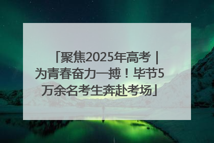 聚焦2025年高考｜为青春奋力一搏！毕节5万余名考生奔赴考场