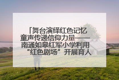 舞台演绎红色记忆 童声传递信仰力量——南通如皋红军小学利用“红色剧场”开展育人实践活动纪实