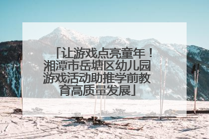让游戏点亮童年！湘潭市岳塘区幼儿园游戏活动助推学前教育高质量发展