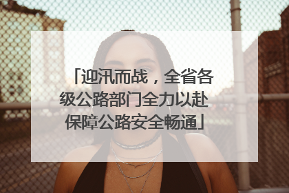 迎汛而战，全省各级公路部门全力以赴保障公路安全畅通