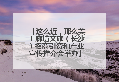 这么近，那么美！廊坊文旅（长沙）招商引资和产业宣传推介会举办