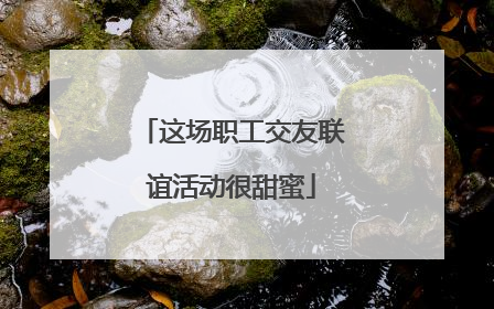 这场职工交友联谊活动很甜蜜