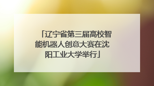 辽宁省第三届高校智能机器人创意大赛在沈阳工业大学举行