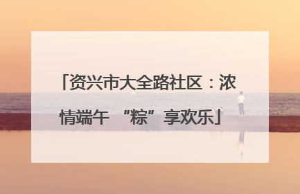 资兴市大全路社区：浓情端午 “粽”享欢乐