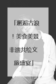 邂逅古浪！美食美景非遗共绘文旅盛宴