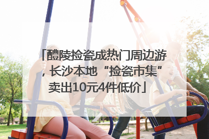 醴陵捡瓷成热门周边游，长沙本地“捡瓷市集”卖出10元4件低价