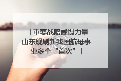 重要战略威慑力量 山东舰刷新我国航母事业多个“首次”