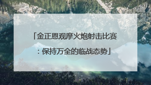 金正恩观摩火炮射击比赛：保持万全的临战态势