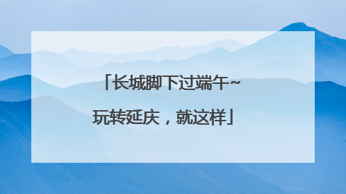 长城脚下过端午~玩转延庆，就这样