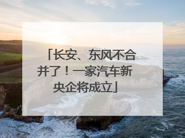长安、东风不合并了！一家汽车新央企将成立