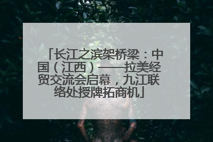 长江之滨架桥梁：中国（江西）——拉美经贸交流会启幕，九江联络处授牌拓商机