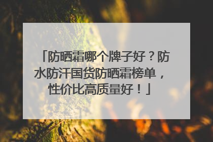 防晒霜哪个牌子好？防水防汗国货防晒霜榜单，性价比高质量好！