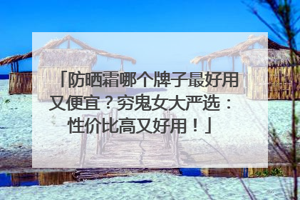 防晒霜哪个牌子最好用又便宜？穷鬼女大严选：性价比高又好用！