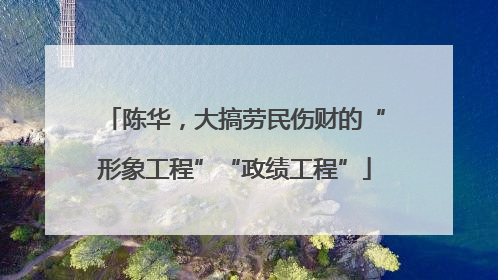 陈华，大搞劳民伤财的“形象工程”“政绩工程”