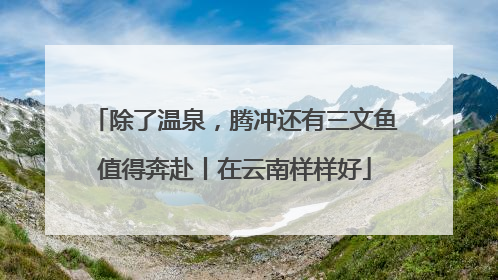 除了温泉，腾冲还有三文鱼值得奔赴丨在云南样样好