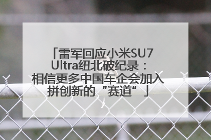 雷军回应小米SU7 Ultra纽北破纪录：相信更多中国车企会加入拼创新的“赛道”