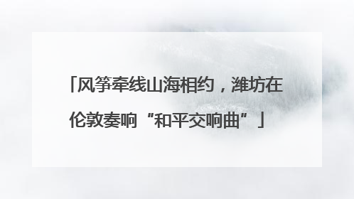 风筝牵线山海相约，潍坊在伦敦奏响“和平交响曲”