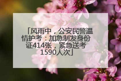 风雨中，公安民警温情护考：加急制发身份证414张，紧急送考1590人次