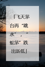 飞天茅台再“跳水”，“蛇茅”跌出新低