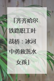 齐齐哈尔铁路职工叶战桥：冰河中勇救落水女孩