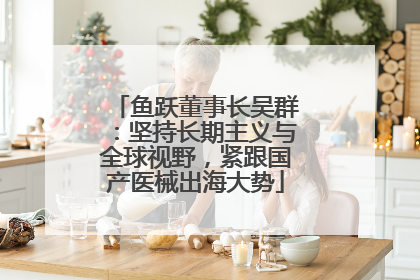 鱼跃董事长吴群：坚持长期主义与全球视野，紧跟国产医械出海大势