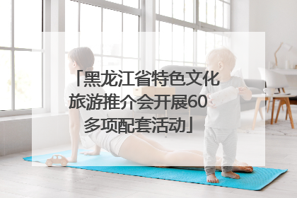 黑龙江省特色文化旅游推介会开展60多项配套活动