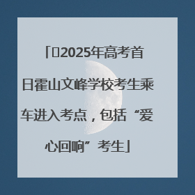 ﻿2025年高考首日霍山文峰学校考生乘车进入考点，包括“爱心回响”考生