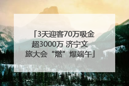 3天迎客70万吸金超3000万 济宁文旅大会“燃”爆端午