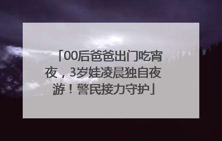 00后爸爸出门吃宵夜,3岁娃凌晨独自夜游!警民接力守护