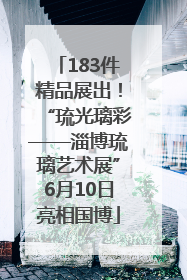 183件精品展出！“琉光璃彩——淄博琉璃艺术展”6月10日亮相国博