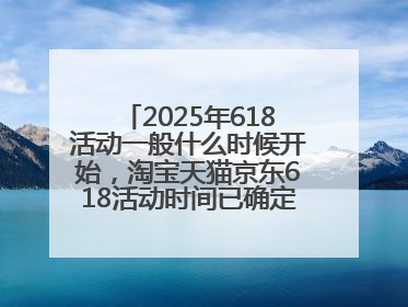 2025年618活动一般什么时候开始，淘宝天猫京东618活动时间已确定：618活动从5月13日开始到6月20日结束