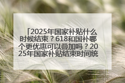 2025年国家补贴什么时候结束？618和国补哪个更优惠可以叠加吗？2025年国家补贴结束时间统一为12月31日