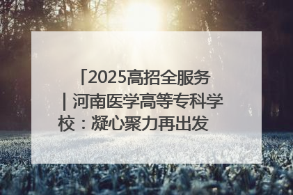 2025高招全服务｜河南医学高等专科学校：凝心聚力再出发 砥砺前行谱新篇