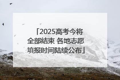 2025高考今将全部结束 各地志愿填报时间陆续公布