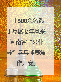 300余名选手尽展老年风采 河南省“公仆杯”乒乓球赛焦作开赛