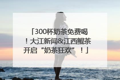 300杯奶茶免费喝！大江新闻&江西鲲茶开启“奶茶狂欢”！