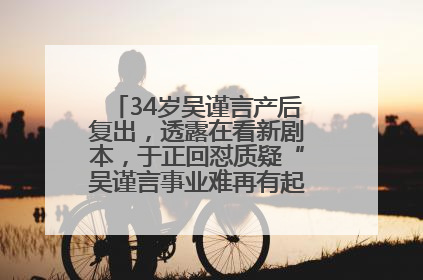 34岁吴谨言产后复出，透露在看新剧本，于正回怼质疑“吴谨言事业难再有起色”：女人在任何年纪都有她的光彩