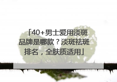 40+男士爱用淡斑品牌是哪款？淡斑祛斑排名，全肤质适用
