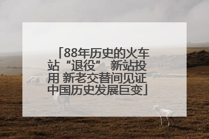 88年历史的火车站“退役” 新站投用 新老交替间见证中国历史发展巨变